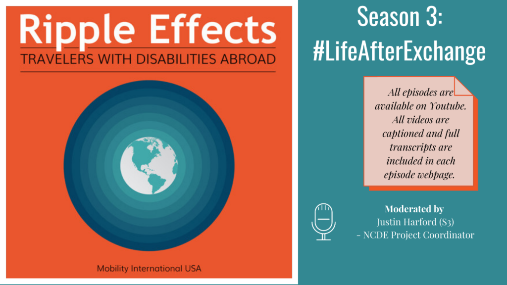 Alt. Text: On Left Ripple Effects Logo: Ripple Effects Travelers with Disabilities Abroad, white globe with aqua green circle rippling away going from light to dark aqua green, against an orange background, tagline Mobility International USA. Right side, text Against an aqua green background: Season 3: #LifeAfterExchange. All episodes on Youtube. All videos captioned and full transcripts are included in each episode webpage. Moderated by Justin Harford (S3) - NCDE Project Coordinator.